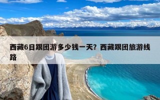 西藏6日跟团游多少钱一天？西藏跟团旅游线路