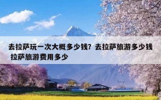 去拉萨玩一次大概多少钱？去拉萨旅游多少钱 拉萨旅游费用多少