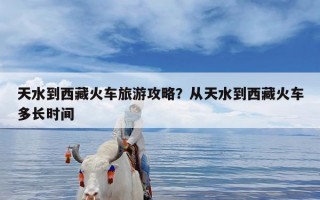 天水到西藏火车旅游攻略？从天水到西藏火车多长时间