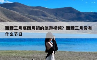 西藏三月底四月初的旅游视频？西藏三月份有什么节日