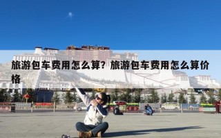 旅游包车费用怎么算？旅游包车费用怎么算价格