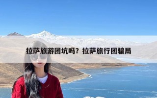 拉萨旅游团坑吗？拉萨旅行团骗局