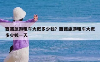 西藏旅游租车大概多少钱？西藏旅游租车大概多少钱一天