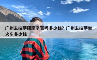 广州去拉萨硬座辛苦吗多少钱？广州去拉萨坐火车多少钱