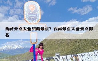 西藏景点大全旅游景点？西藏景点大全景点排名