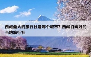 西藏最大的旅行社是哪个城市？西藏口碑好的当地旅行社