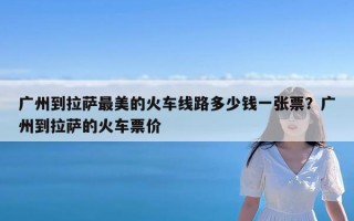 广州到拉萨最美的火车线路多少钱一张票？广州到拉萨的火车票价