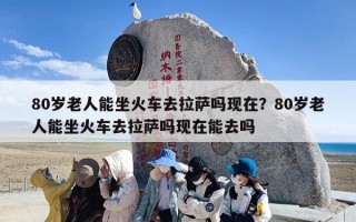 80岁老人能坐火车去拉萨吗现在？80岁老人能坐火车去拉萨吗现在能去吗