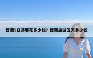 西藏5日游要花多少钱？西藏旅游五天多少钱