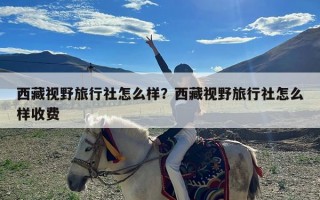 西藏视野旅行社怎么样？西藏视野旅行社怎么样收费