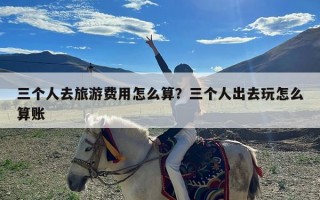 三个人去旅游费用怎么算？三个人出去玩怎么算账