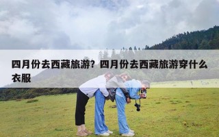 四月份去西藏旅游？四月份去西藏旅游穿什么衣服