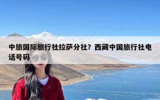 中旅国际旅行社拉萨分社？西藏中国旅行社电话号码