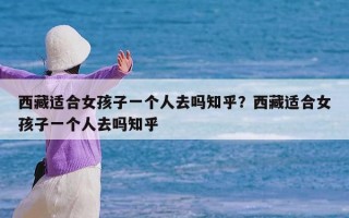 西藏适合女孩子一个人去吗知乎？西藏适合女孩子一个人去吗知乎