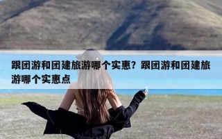 跟团游和团建旅游哪个实惠？跟团游和团建旅游哪个实惠点