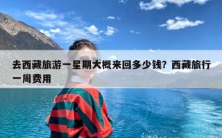 去西藏旅游一星期大概来回多少钱？西藏旅行一周费用