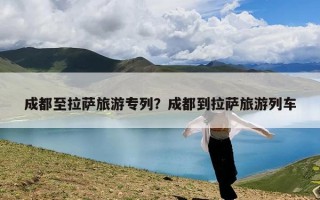 成都至拉萨旅游专列？成都到拉萨旅游列车