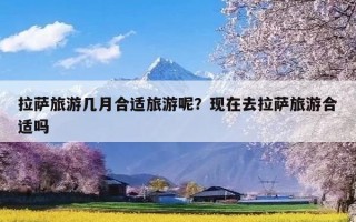 拉萨旅游几月合适旅游呢？现在去拉萨旅游合适吗