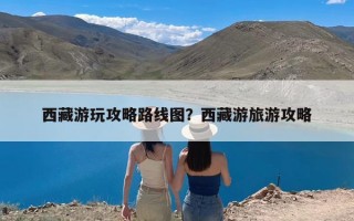 西藏游玩攻略路线图？西藏游旅游攻略