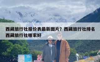 西藏旅行社报价表最新图片？西藏旅行社排名西藏旅行社哪家好