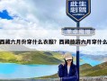 西藏六月份穿什么衣服？西藏旅游六月穿什么