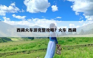 西藏火车游完整攻略？火车 西藏