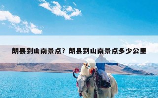 朗县到山南景点？朗县到山南景点多少公里