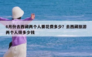 6月份去西藏两个人要花费多少？去西藏旅游两个人得多少钱