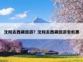 沈阳去西藏旅游？沈阳去西藏旅游包机票