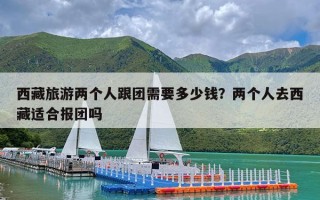 西藏旅游两个人跟团需要多少钱？两个人去西藏适合报团吗