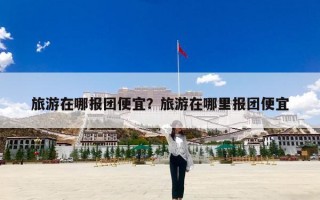 旅游在哪报团便宜？旅游在哪里报团便宜