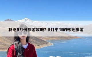 林芝5月份旅游攻略？5月中旬的林芝旅游