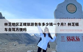 林芝地区正规旅游包车多少钱一个月？林芝租车自驾方便吗