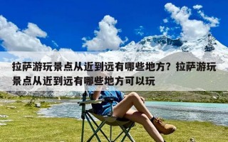 拉萨游玩景点从近到远有哪些地方？拉萨游玩景点从近到远有哪些地方可以玩