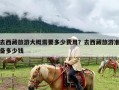 去西藏旅游大概需要多少费用？去西藏旅游准备多少钱