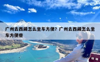 广州去西藏怎么坐车方便？广州去西藏怎么坐车方便些