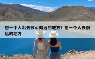 想一个人出去散心偏远的地方？想一个人去很远的地方