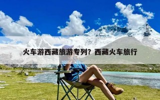 火车游西藏旅游专列？西藏火车旅行