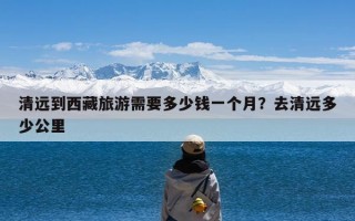 清远到西藏旅游需要多少钱一个月？去清远多少公里