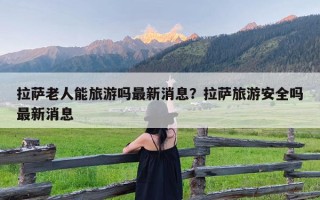 拉萨老人能旅游吗最新消息？拉萨旅游安全吗最新消息