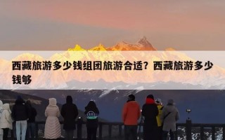 西藏旅游多少钱组团旅游合适？西藏旅游多少钱够