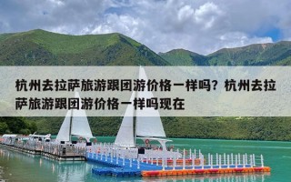 杭州去拉萨旅游跟团游价格一样吗？杭州去拉萨旅游跟团游价格一样吗现在