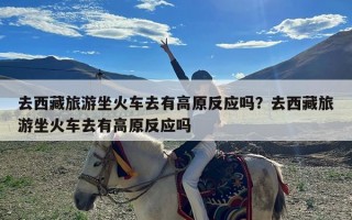 去西藏旅游坐火车去有高原反应吗？去西藏旅游坐火车去有高原反应吗