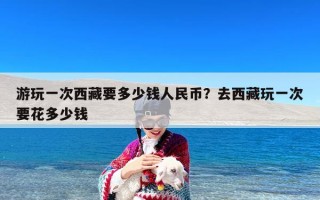 游玩一次西藏要多少钱人民币？去西藏玩一次要花多少钱