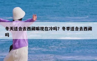 冬天适合去西藏嘛现在冷吗？冬季适合去西藏吗