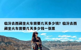 临汾去西藏坐火车需要几天多少钱？临汾去西藏坐火车需要几天多少钱一张票