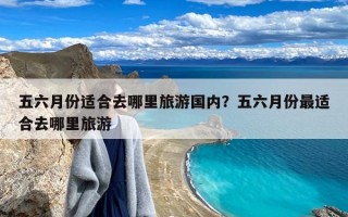 五六月份适合去哪里旅游国内？五六月份最适合去哪里旅游