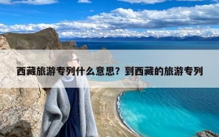 西藏旅游专列什么意思？到西藏的旅游专列