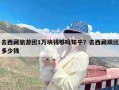 去西藏旅游团1万块钱够吗知乎？去西藏跟团多少钱