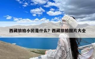 西藏旅拍小团是什么？西藏旅拍图片大全